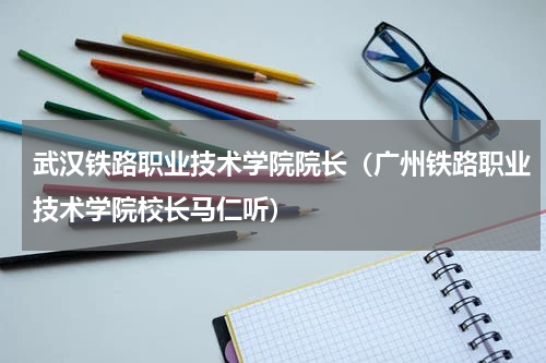 武汉铁路职业技术学院院长（广州铁路职业技术学院校长马仁听）