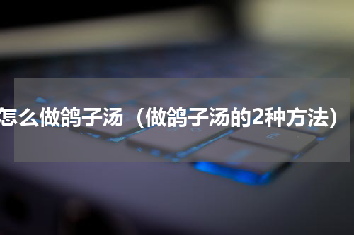 怎么做鸽子汤（做鸽子汤的2种方法）