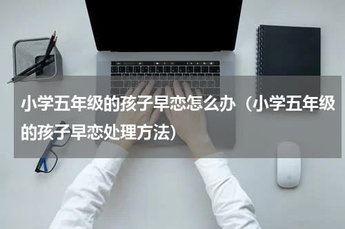 小学五年级的孩子早恋怎么办（小学五年级的孩子早恋处理方法）