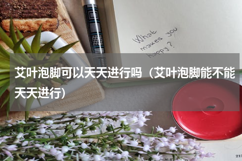 艾叶泡脚可以天天进行吗（艾叶泡脚能不能天天进行）