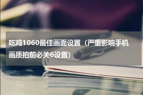 吃鸡1060最佳画面设置（严重影响手机画质拍前必关6设置）