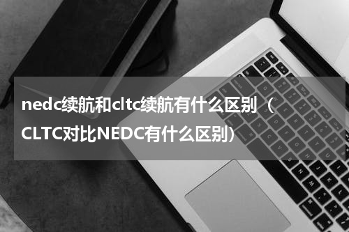nedc续航和cltc续航有什么区别（CLTC对比NEDC有什么区别）