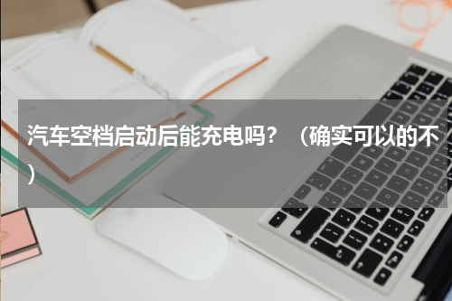 汽车空档启动后能充电吗？（确实可以的不）
