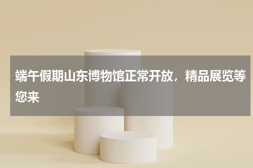 端午假期山东博物馆正常开放，精品展览等您来