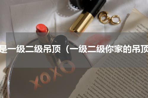 啥是一级二级吊顶（一级二级你家的吊顶）