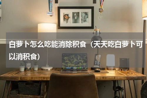 白萝卜怎么吃能消除积食（天天吃白萝卜可以消积食）