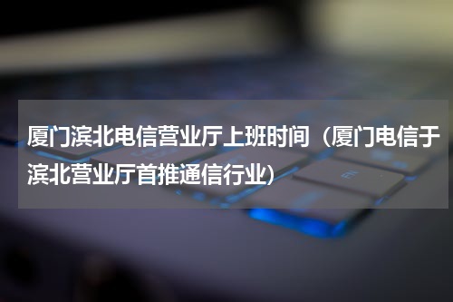 厦门滨北电信营业厅上班时间（厦门电信于滨北营业厅首推通信行业）