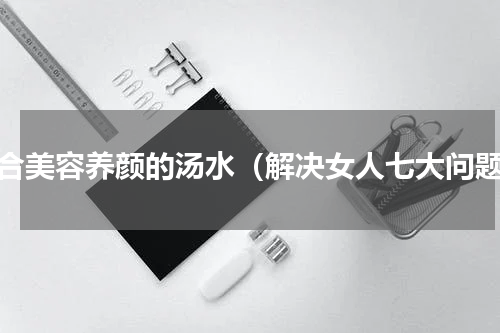 适合美容养颜的汤水（解决女人七大问题）