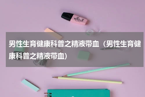 男性生育健康科普之精液带血（男性生育健康科普之精液带血）