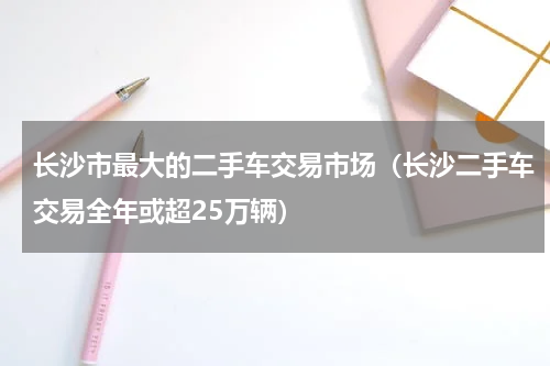 长沙市最大的二手车交易市场（长沙二手车交易全年或超25万辆）