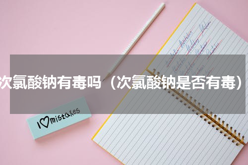 次氯酸钠有毒吗（次氯酸钠是否有毒）