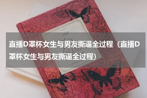 直播D罩杯女生与男友撕逼全过程（直播D罩杯女生与男友撕逼全过程）