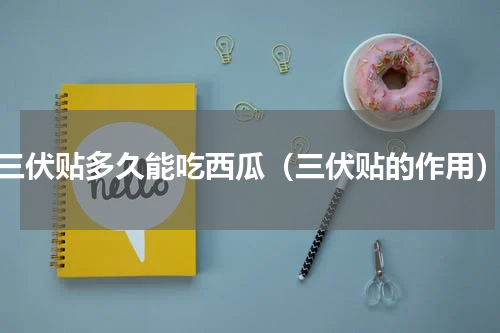 三伏贴多久能吃西瓜（三伏贴的作用）