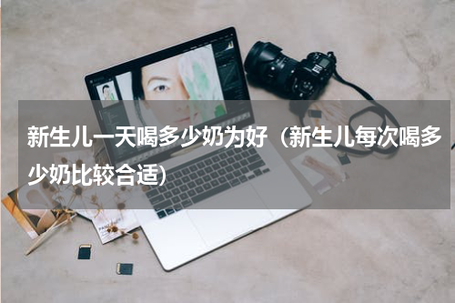 新生儿一天喝多少奶为好（新生儿每次喝多少奶比较合适）