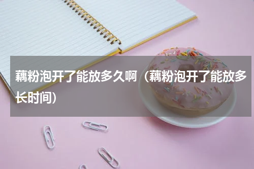 藕粉泡开了能放多久啊（藕粉泡开了能放多长时间）