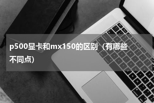 p500显卡和mx150的区别（有哪些不同点）