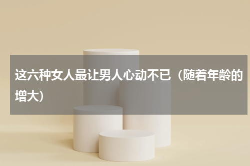 这六种女人最让男人心动不已（随着年龄的增大）