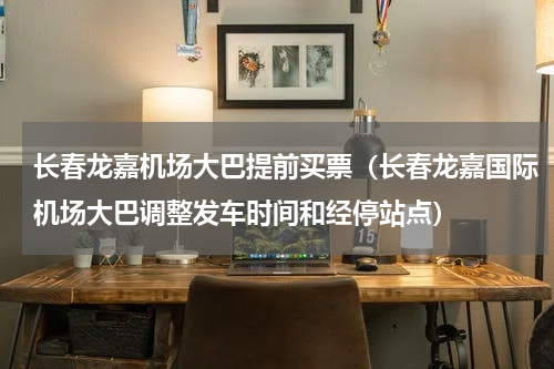 长春龙嘉机场大巴提前买票（长春龙嘉国际机场大巴调整发车时间和经停站点）