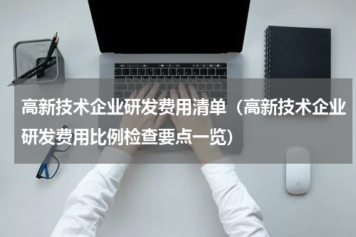高新技术企业研发费用清单（高新技术企业研发费用比例检查要点一览）