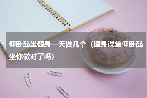 仰卧起坐健身一天做几个（健身课堂仰卧起坐你做对了吗）