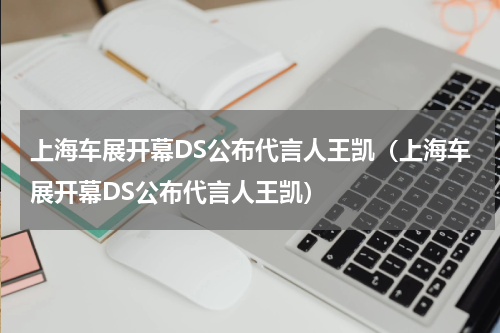 上海车展开幕DS公布代言人王凯（上海车展开幕DS公布代言人王凯）