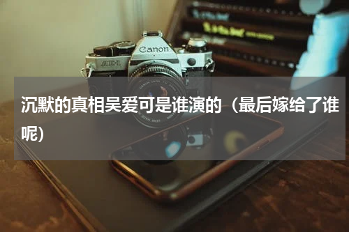 沉默的真相吴爱可是谁演的（最后嫁给了谁呢）