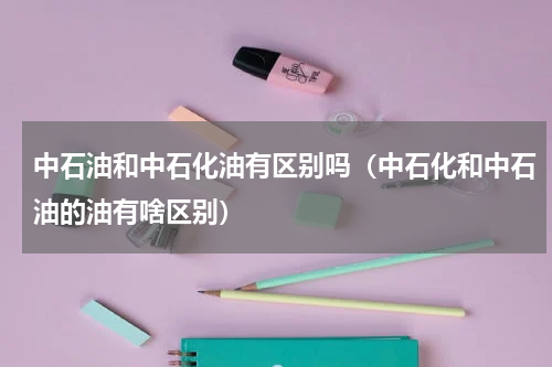 中石油和中石化油有区别吗（中石化和中石油的油有啥区别）