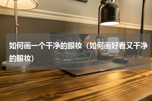 如何画一个干净的眼妆（如何画好看又干净的眼妆）
