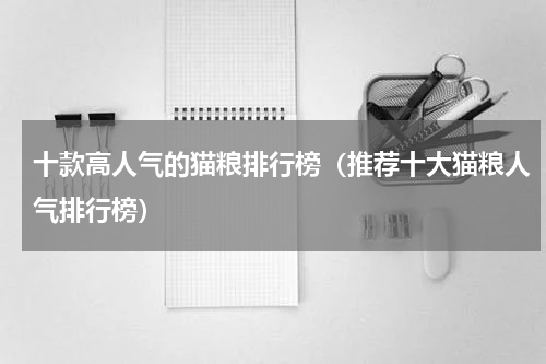 十款高人气的猫粮排行榜（推荐十大猫粮人气排行榜）