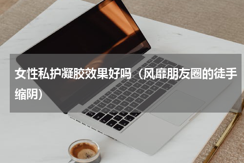 女性私护凝胶效果好吗（风靡朋友圈的徒手缩阴）