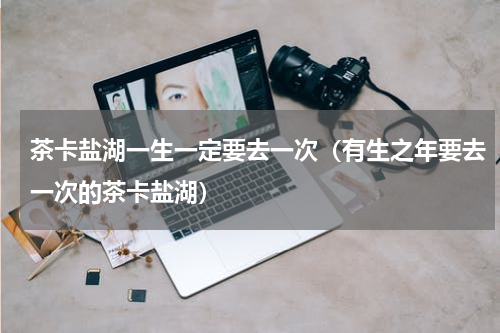 茶卡盐湖一生一定要去一次（有生之年要去一次的茶卡盐湖）