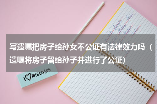 写遗嘱把房子给孙女不公证有法律效力吗（遗嘱将房子留给孙子并进行了公证）