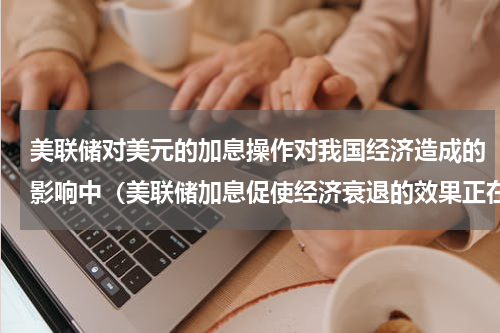 美联储对美元的加息操作对我国经济造成的影响中（美联储加息促使经济衰退的效果正在显现）