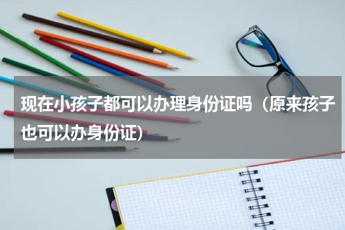现在小孩子都可以办理身份证吗（原来孩子也可以办身份证）