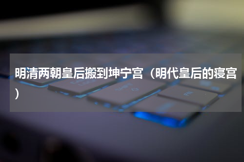 明清两朝皇后搬到坤宁宫（明代皇后的寝宫）
