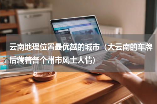 云南地理位置最优越的城市（大云南的车牌后藏着各个州市风土人情）