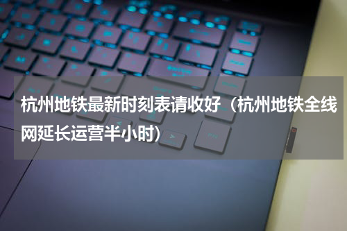 杭州地铁最新时刻表请收好（杭州地铁全线网延长运营半小时）