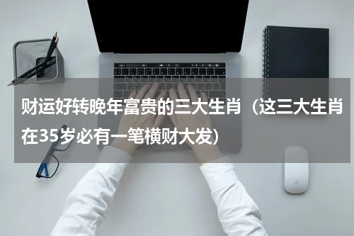 财运好转晚年富贵的三大生肖（这三大生肖在35岁必有一笔横财大发）