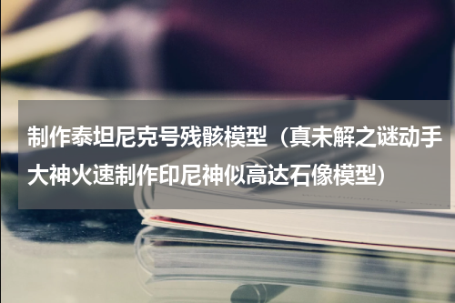制作泰坦尼克号残骸模型（真未解之谜动手大神火速制作印尼神似高达石像模型）