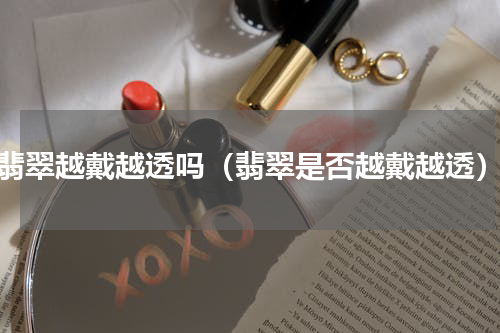 翡翠越戴越透吗（翡翠是否越戴越透）