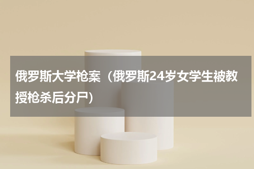 俄罗斯大学枪案（俄罗斯24岁女学生被教授枪杀后分尸）