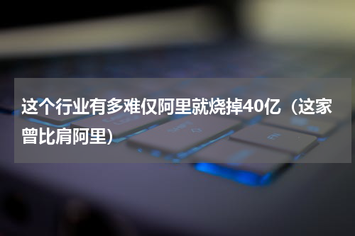 这个行业有多难仅阿里就烧掉40亿（这家曾比肩阿里）