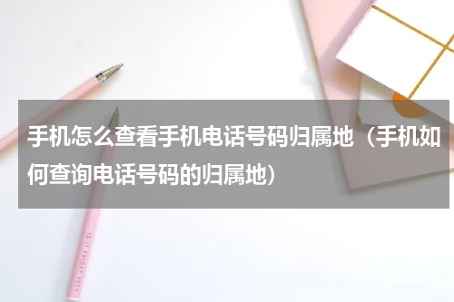 手机怎么查看手机电话号码归属地（手机如何查询电话号码的归属地）