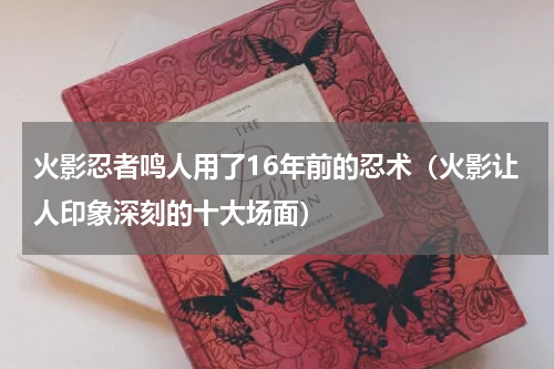 火影忍者鸣人用了16年前的忍术（火影让人印象深刻的十大场面）