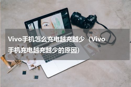 Vivo手机怎么充电越充越少（Vivo手机充电越充越少的原因）