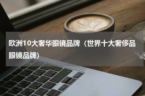 欧洲10大奢华眼镜品牌（世界十大奢侈品眼镜品牌）