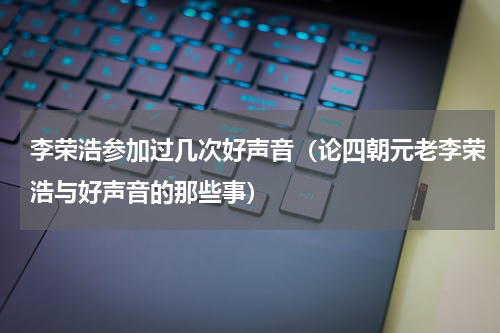 李荣浩参加过几次好声音（论四朝元老李荣浩与好声音的那些事）