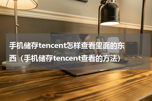 手机储存tencent怎样查看里面的东西（手机储存tencent查看的方法）