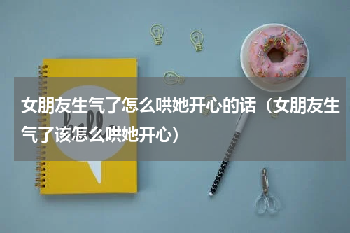 女朋友生气了怎么哄她开心的话（女朋友生气了该怎么哄她开心）