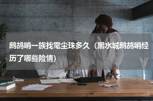 鹧鸪哨一族找雮尘珠多久（黑水城鹧鸪哨经历了哪些险情）